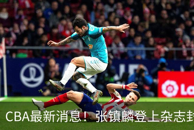 CBA最新消息！张镇麟登上杂志封面，山东欲内外线补强，广厦续约两大锋线